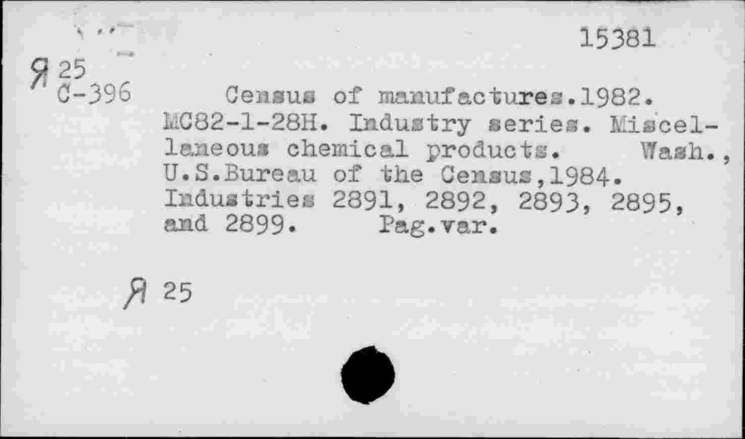 ﻿15381
$25
C-396 Census of manufactures.1982.
UC82-1-28H. Industry series. Miscellaneous chemical products. Wash., U.S.Bureau of the Census,1984.
Industries 2891, 2892, 2893, 2895, and 2899» Pag.var.